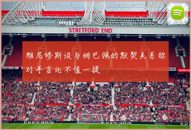 维尼修斯谈与姆巴佩的默契关系称对手言论不值一提