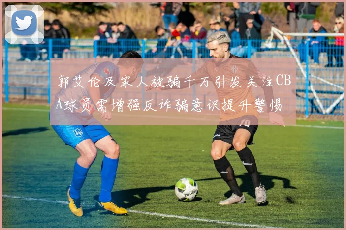 郭艾伦及家人被骗千万引发关注CBA球员需增强反诈骗意识提升警惕