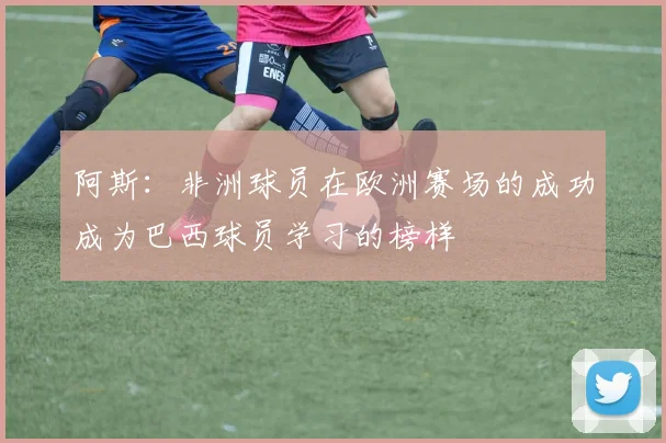 阿斯：非洲球员在欧洲赛场的成功成为巴西球员学习的榜样