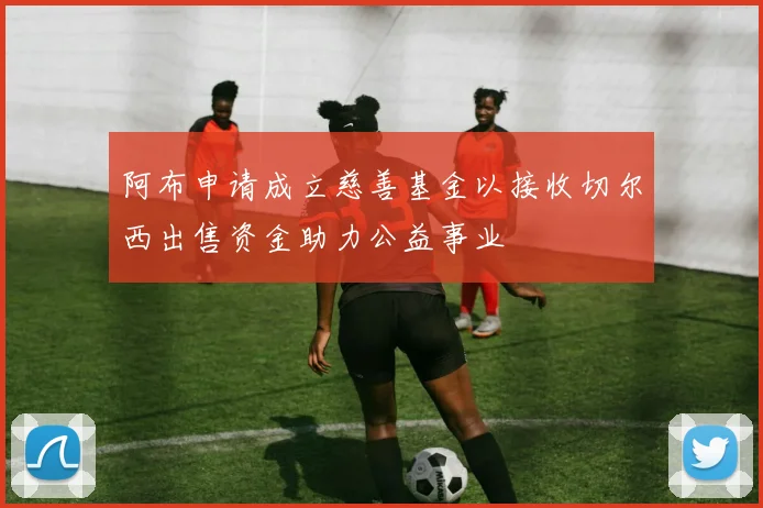 阿布申请成立慈善基金以接收切尔西出售资金助力公益事业
