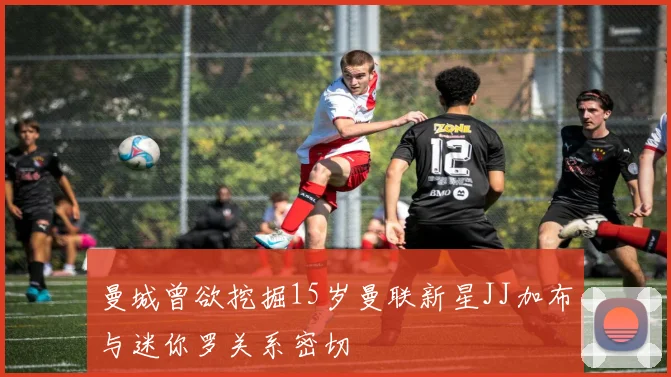 曼城曾欲挖掘15岁曼联新星JJ加布与迷你罗关系密切