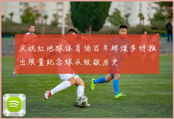 庆祝红地球体育场百年辉煌多特推出限量纪念球衣致敬历史