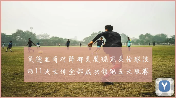 莫德里奇对阵都灵展现完美传球技巧11次长传全部成功领跑五大联赛
