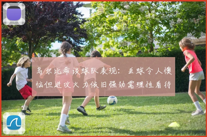 乌尔比希谈球队表现：丢球令人懊恼但进攻火力依旧强劲需理性看待