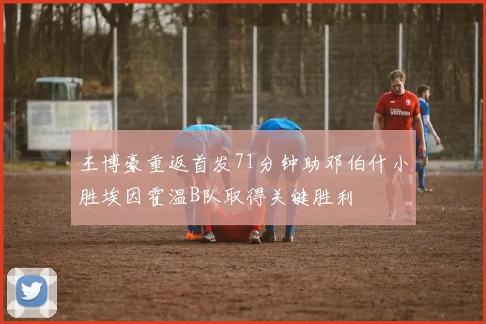 王博豪重返首发71分钟助邓伯什小胜埃因霍温B队取得关键胜利