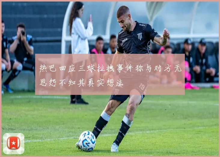 热巴回应三球拉拽事件称与对方无恩怨不知其真实想法